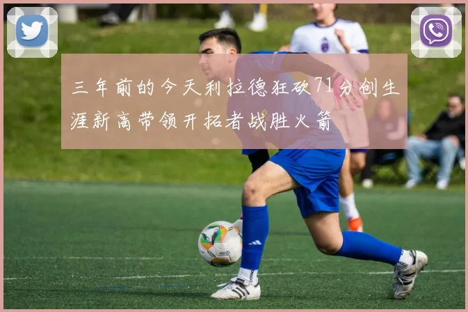 三年前的今天利拉德狂砍71分创生涯新高带领开拓者战胜火箭