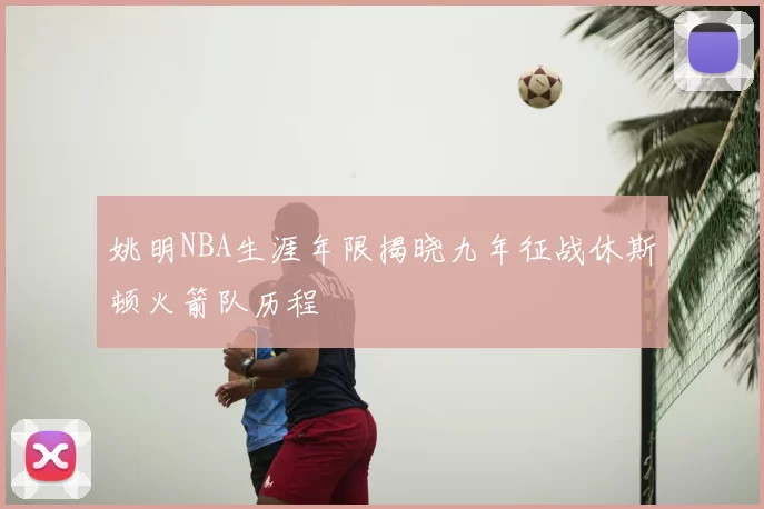 姚明NBA生涯年限揭晓九年征战休斯顿火箭队历程