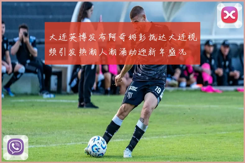 大连英博发布阿奇姆彭抵达大连视频引发热潮人潮涌动迎新年盛况