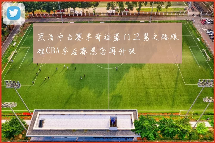 黑马冲击赛季奇迹豪门卫冕之路艰难CBA季后赛悬念再升级