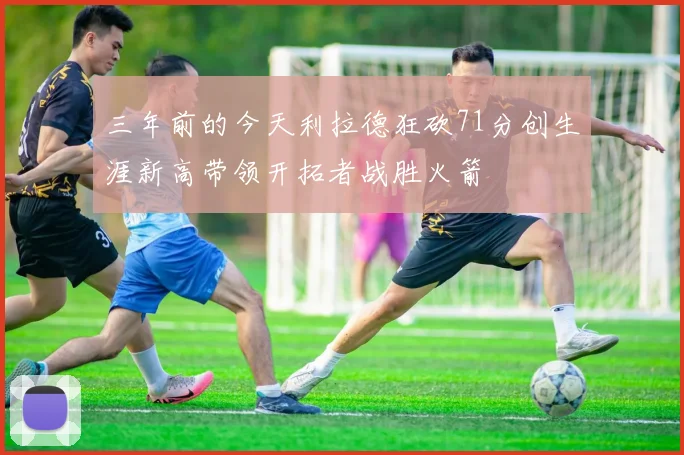 三年前的今天利拉德狂砍71分创生涯新高带领开拓者战胜火箭