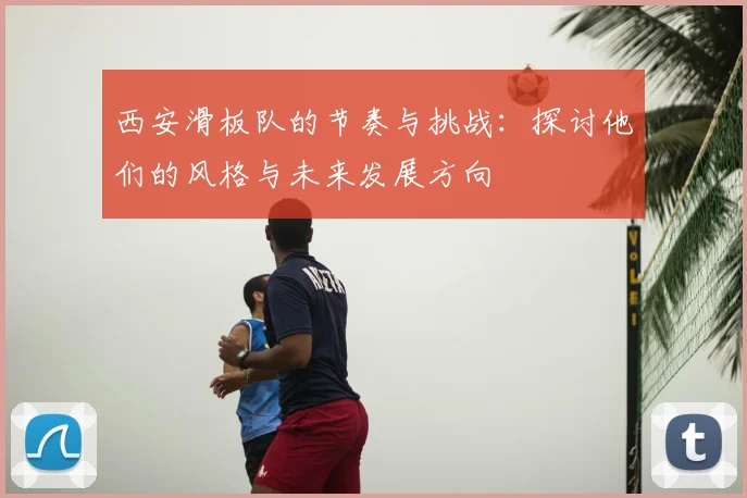 西安滑板队的节奏与挑战:探讨他们的风格与未来发展方向