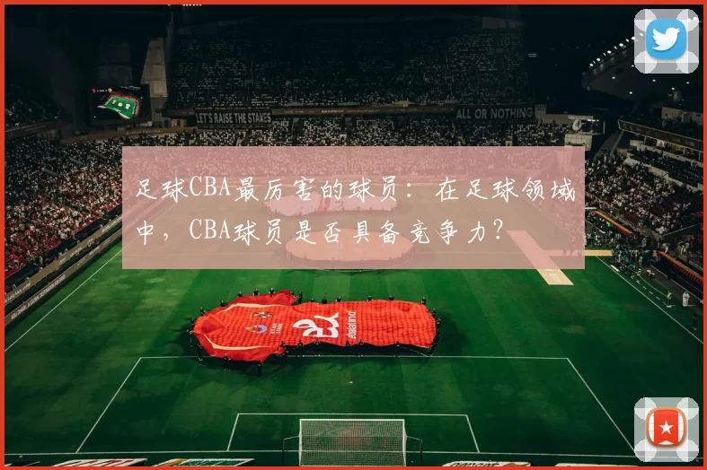 足球CBA最厉害的球员：在足球领域中，CBA球员是否具备竞争力？