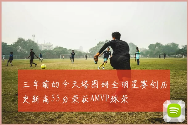 三年前的今天塔图姆全明星赛创历史新高55分荣获AMVP殊荣