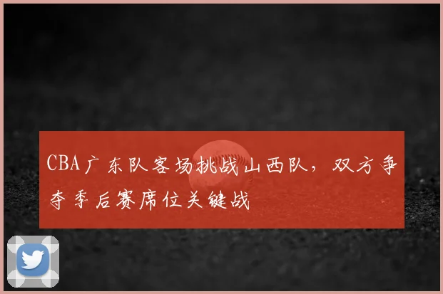 CBA广东队客场挑战山西队，双方争夺季后赛席位关键战