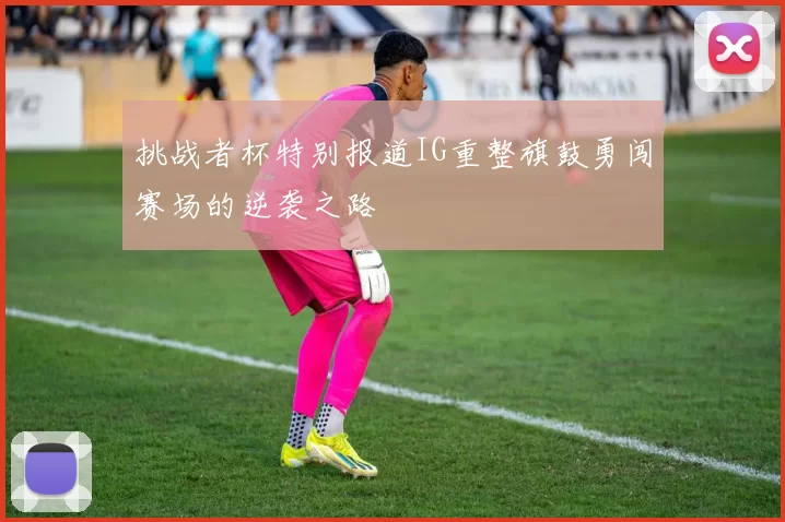 挑战者杯特别报道IG重整旗鼓勇闯赛场的逆袭之路