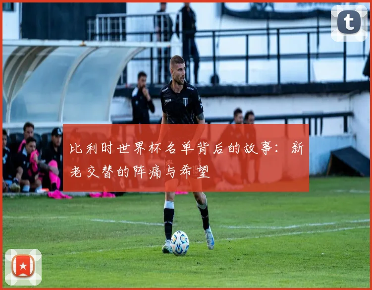 比利时世界杯名单背后的故事:新老交替的阵痛与希望