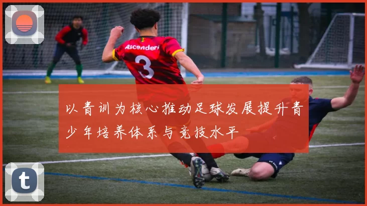 以青训为核心推动足球发展提升青少年培养体系与竞技水平