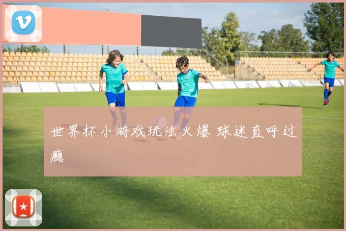 世界杯小游戏玩法火爆 球迷直呼过瘾