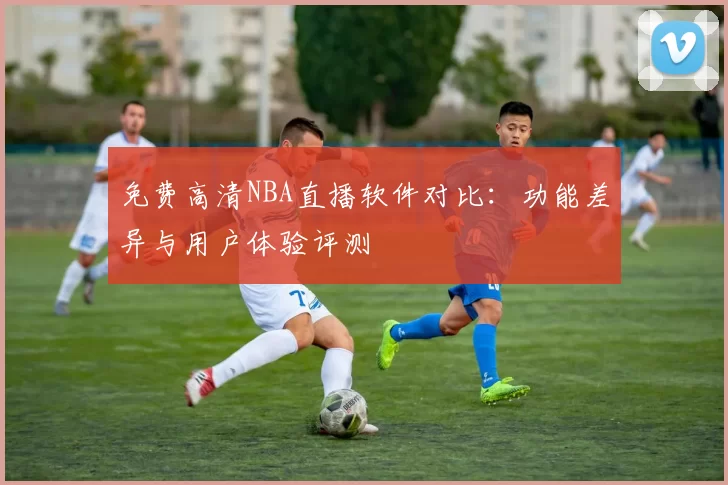 免费高清NBA直播软件对比：功能差异与用户体验评测