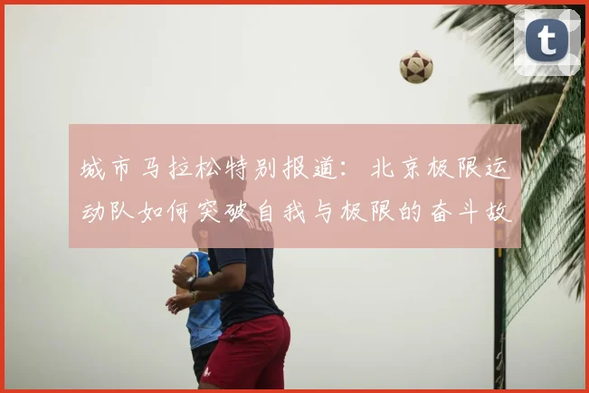城市马拉松特别报道：北京极限运动队如何突破自我与极限的奋斗故事