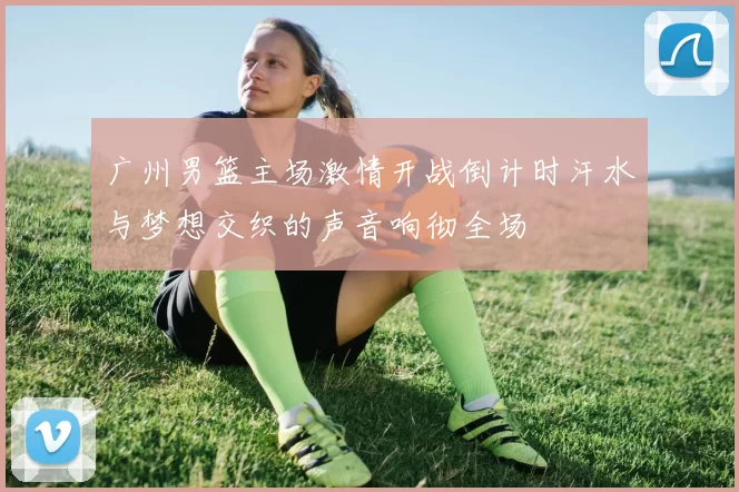 广州男篮主场激情开战倒计时汗水与梦想交织的声音响彻全场