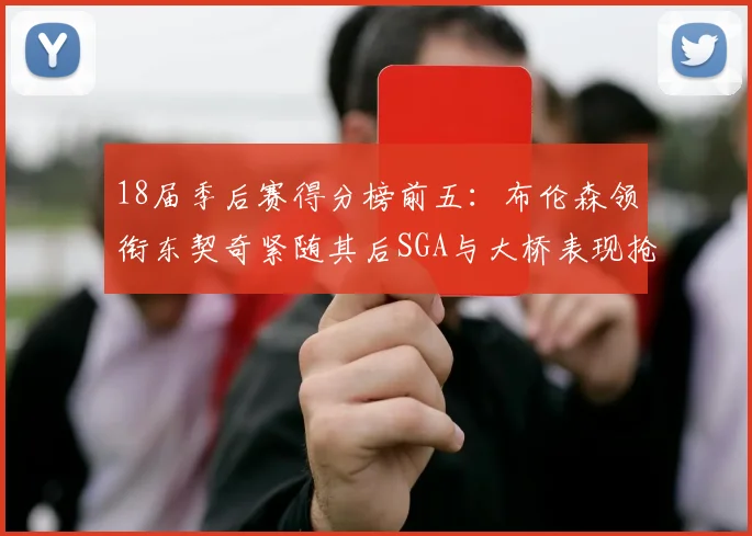 18届季后赛得分榜前五:布伦森领衔东契奇紧随其后SGA与大桥表现抢眼