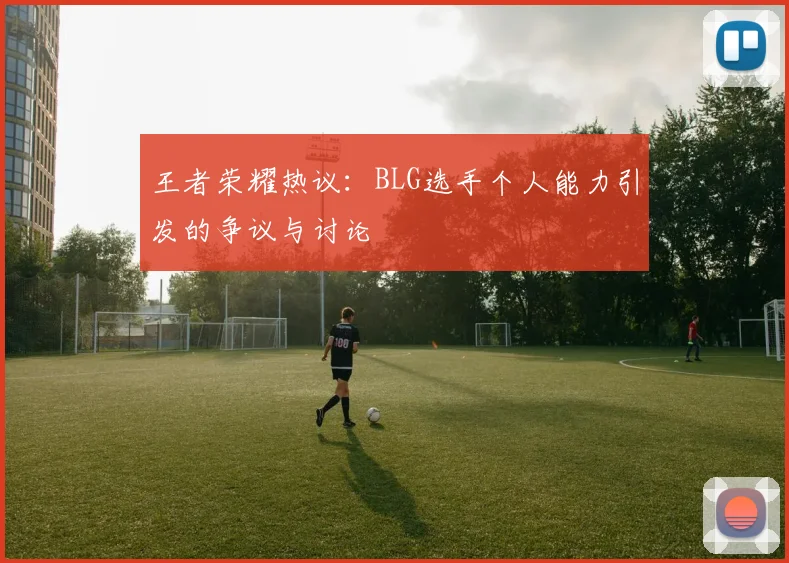 王者荣耀热议:BLG选手个人能力引发的争议与讨论