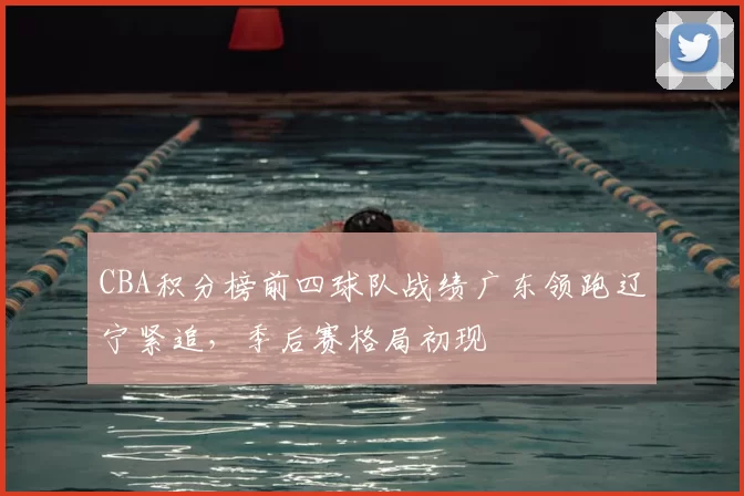 CBA积分榜前四球队战绩广东领跑辽宁紧追，季后赛格局初现