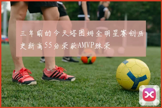 三年前的今天塔图姆全明星赛创历史新高55分荣获AMVP殊荣