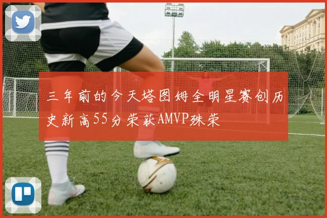三年前的今天塔图姆全明星赛创历史新高55分荣获AMVP殊荣