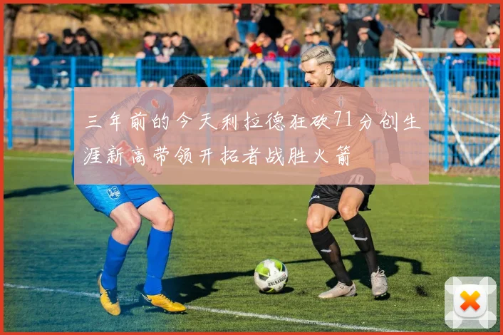 三年前的今天利拉德狂砍71分创生涯新高带领开拓者战胜火箭