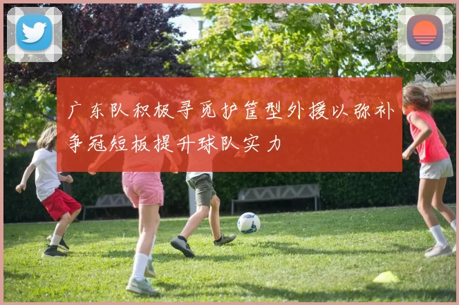 广东队积极寻觅护筐型外援以弥补争冠短板提升球队实力