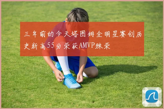 三年前的今天塔图姆全明星赛创历史新高55分荣获AMVP殊荣