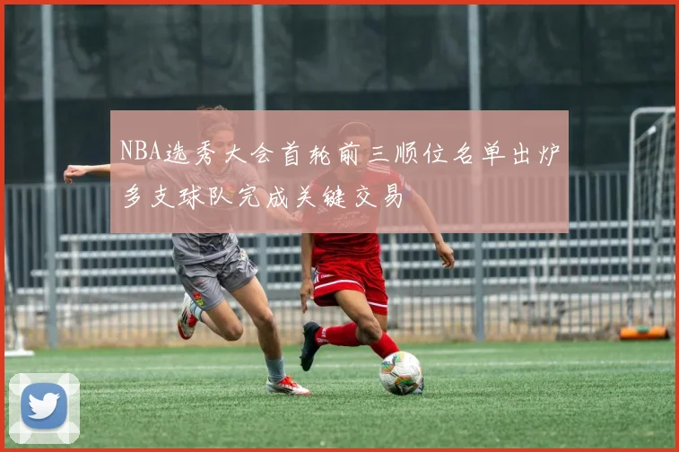 NBA选秀大会首轮前三顺位名单出炉多支球队完成关键交易