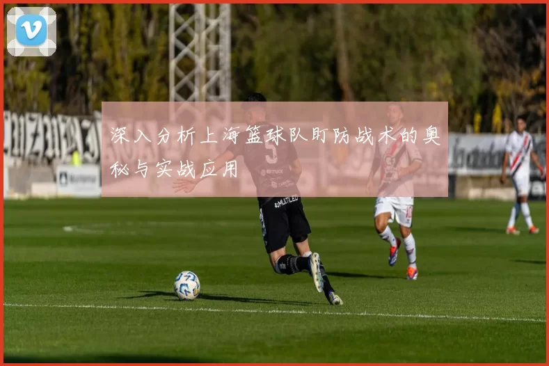 深入分析上海篮球队盯防战术的奥秘与实战应用