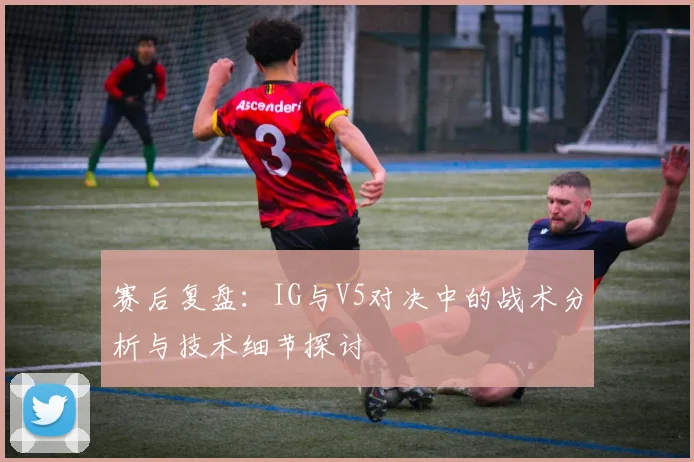 赛后复盘：IG与V5对决中的战术分析与技术细节探讨