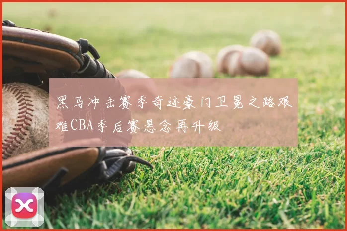 黑马冲击赛季奇迹豪门卫冕之路艰难CBA季后赛悬念再升级