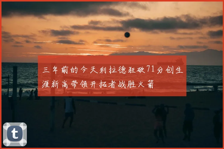 三年前的今天利拉德狂砍71分创生涯新高带领开拓者战胜火箭