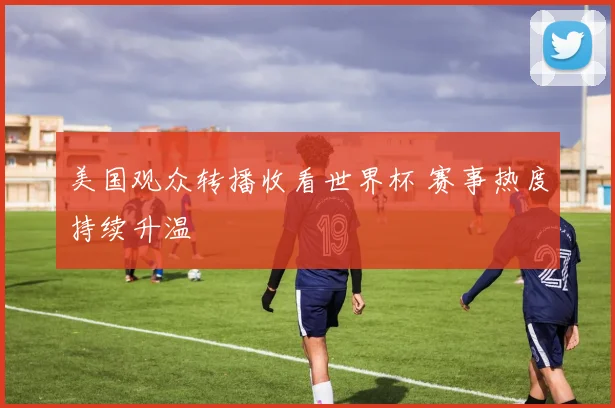 美国观众转播收看世界杯 赛事热度持续升温