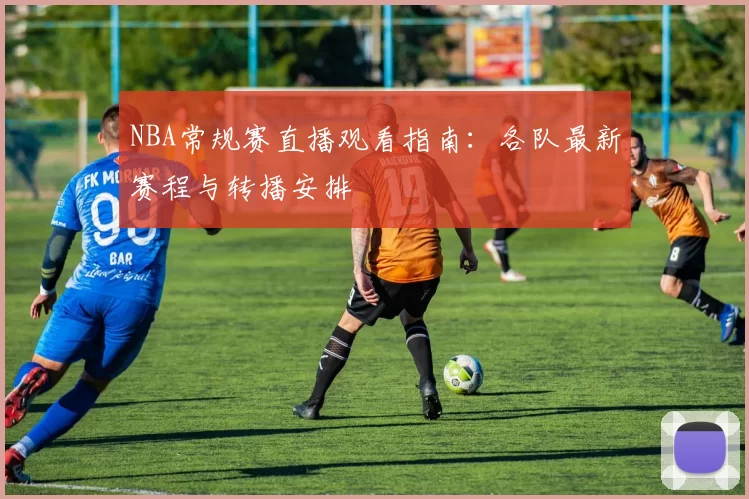 NBA常规赛直播观看指南：各队最新赛程与转播安排
