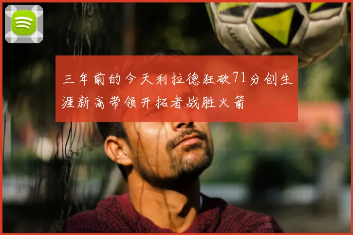 三年前的今天利拉德狂砍71分创生涯新高带领开拓者战胜火箭