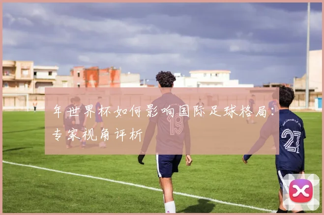 年世界杯如何影响国际足球格局：专家视角评析