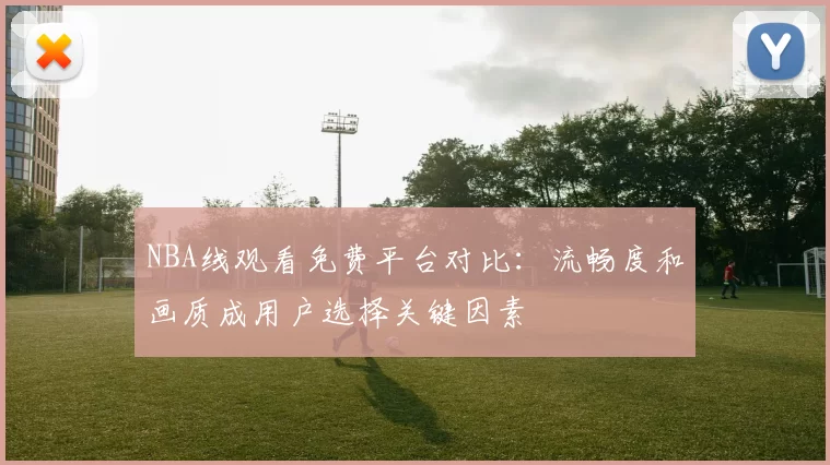 NBA线观看免费平台对比：流畅度和画质成用户选择关键因素