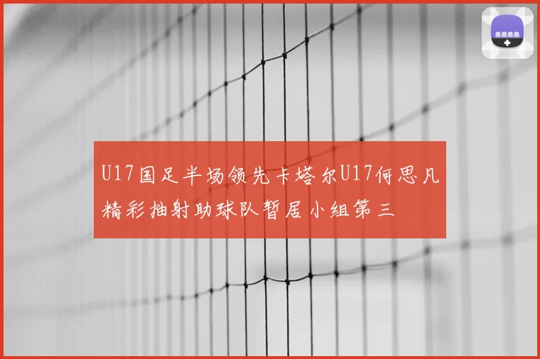 U17国足半场领先卡塔尔U17何思凡精彩抽射助球队暂居小组第三