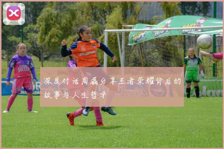 深度对话周磊分享王者荣耀背后的故事与人生哲学