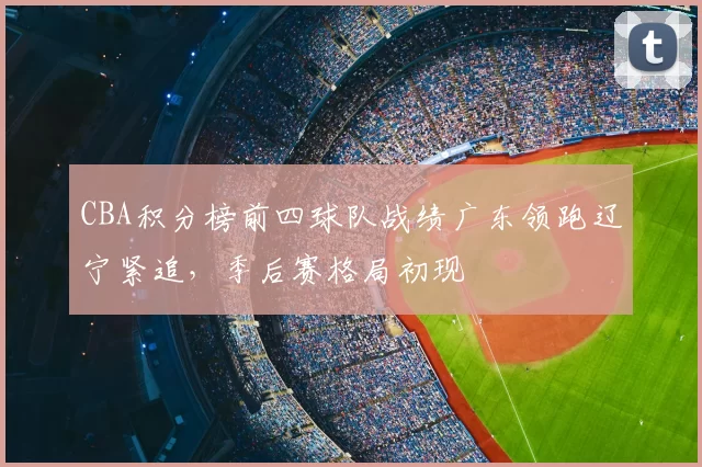 CBA积分榜前四球队战绩广东领跑辽宁紧追，季后赛格局初现
