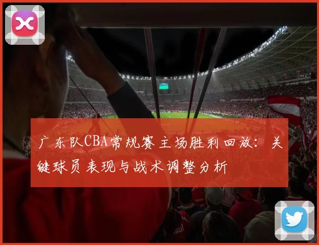 广东队CBA常规赛主场胜利回放：关键球员表现与战术调整分析