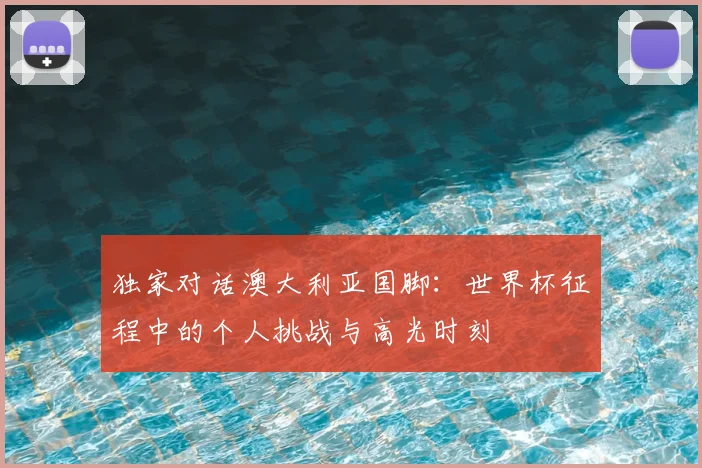 独家对话澳大利亚国脚:世界杯征程中的个人挑战与高光时刻