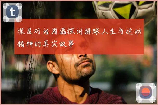 深度对话周磊探讨排球人生与运动精神的真实故事