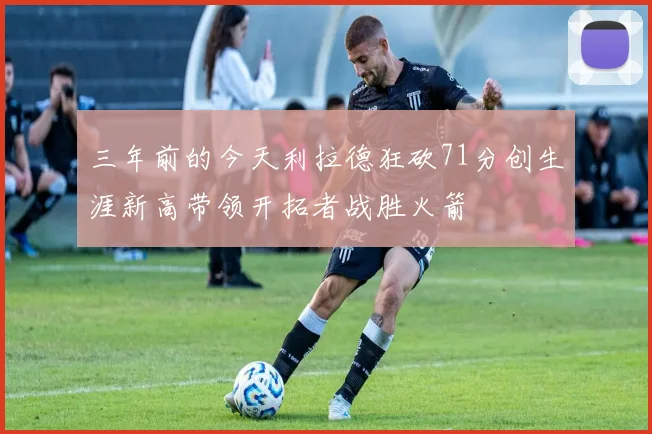 三年前的今天利拉德狂砍71分创生涯新高带领开拓者战胜火箭