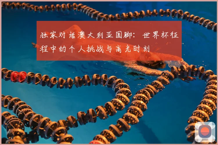 独家对话澳大利亚国脚：世界杯征程中的个人挑战与高光时刻