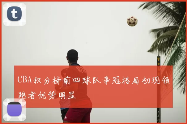 CBA积分榜前四球队争冠格局初现领跑者优势明显