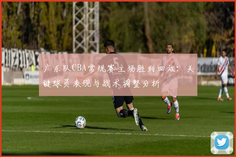 广东队CBA常规赛主场胜利回放：关键球员表现与战术调整分析