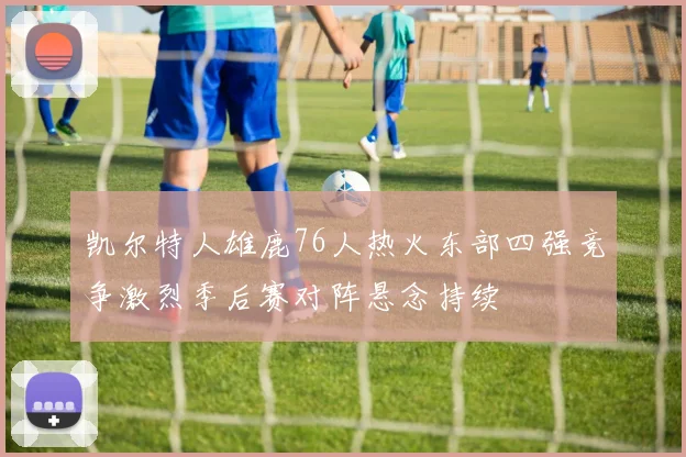 凯尔特人雄鹿76人热火东部四强竞争激烈季后赛对阵悬念持续