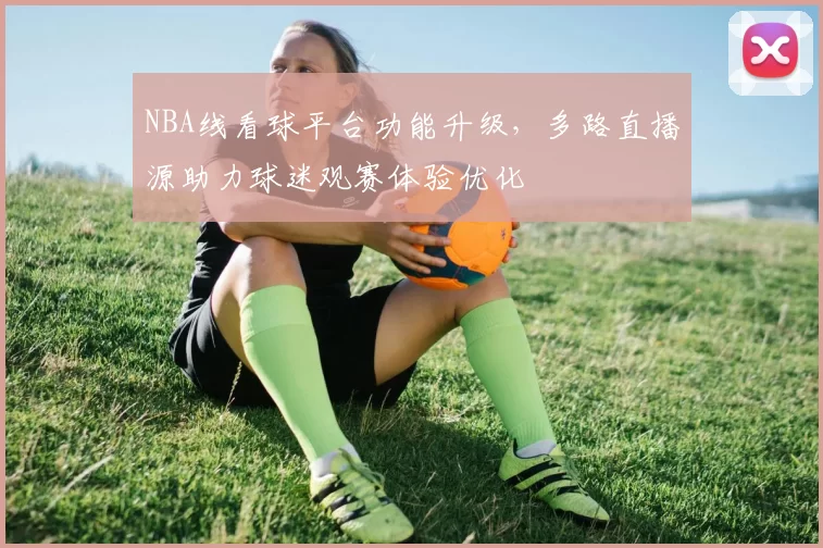 NBA线看球平台功能升级，多路直播源助力球迷观赛体验优化