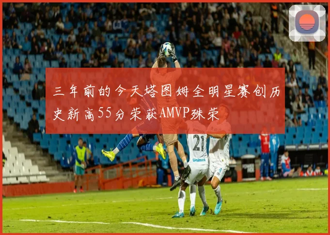 三年前的今天塔图姆全明星赛创历史新高55分荣获AMVP殊荣