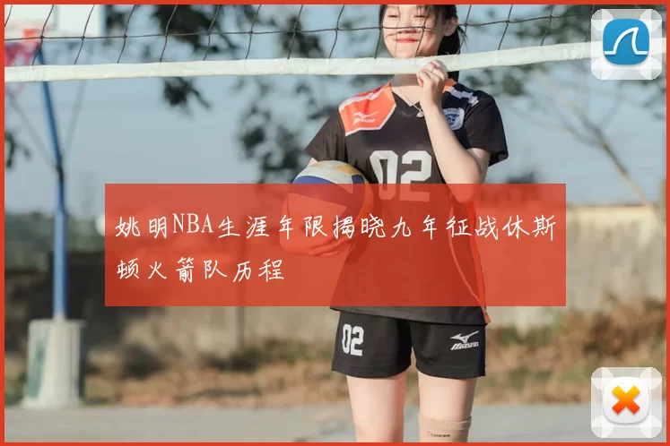 姚明NBA生涯年限揭晓九年征战休斯顿火箭队历程