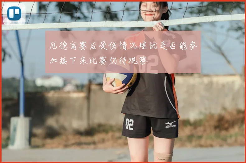 厄德高赛后受伤情况堪忧是否能参加接下来比赛仍待观察