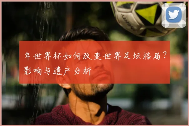 年世界杯如何改变世界足坛格局?影响与遗产分析